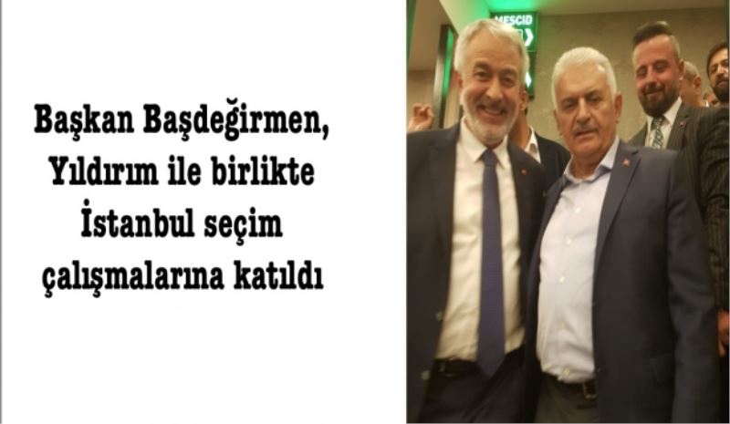 Başkan Başdeğirmen, Yıldırım ile birlikte İstanbul seçim çalışmalarına katıldı