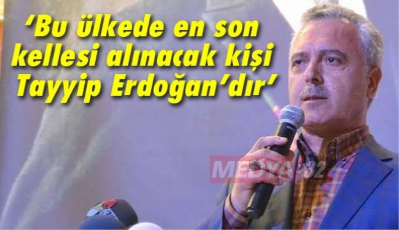 ‘Bu ülkede en son kellesi alınacak kişi Tayyip Erdoğan’dır’