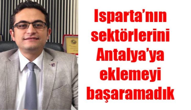 Isparta’nın sektörlerini Antalya’ya eklemeyi başaramadık 
