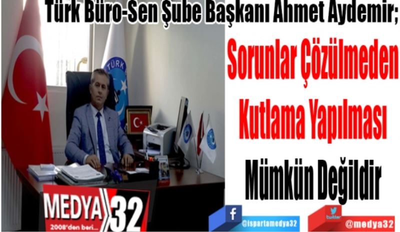Türk Büro-Sen Şube Başkanı Ahmet Aydemir; 
Sorunlar Çözülmeden
Kutlama Yapılması
Mümkün Değildir

