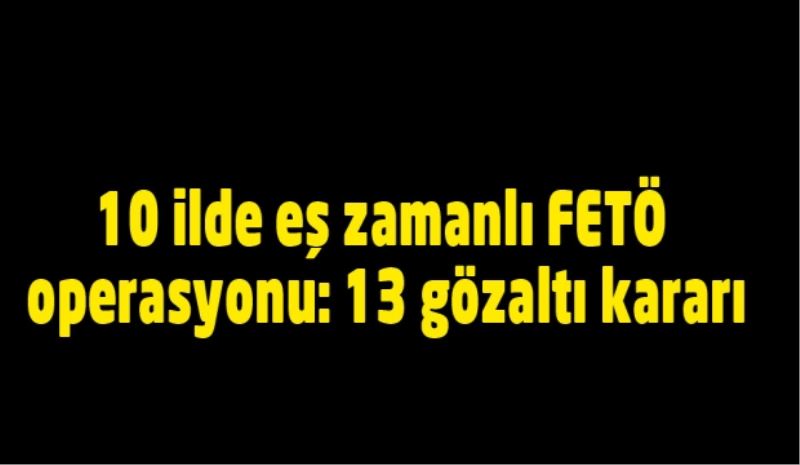 10 ilde eş zamanlı FETÖ operasyonu: 13 gözaltı kararı