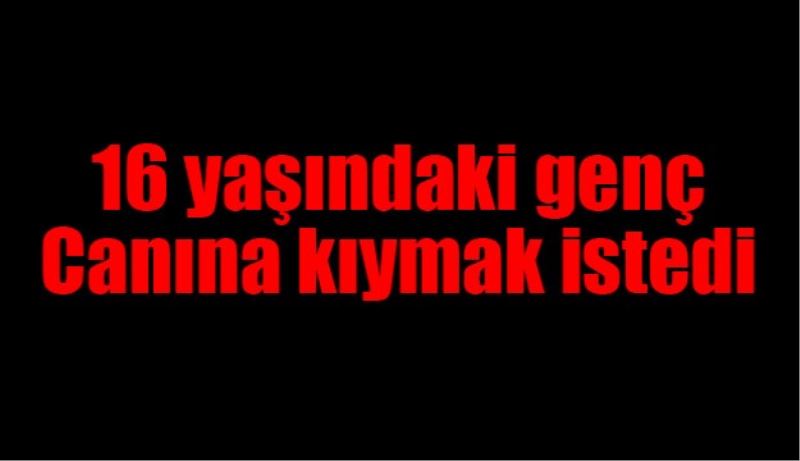16 yaşındaki genç canına kıymak istedi
