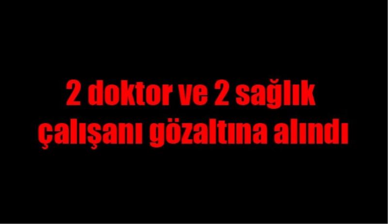 2 doktor ve 2 sağlık çalışanı gözaltına alındı