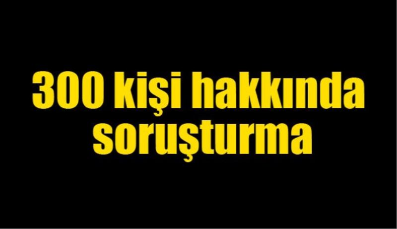 300 kişi hakkında soruşturma