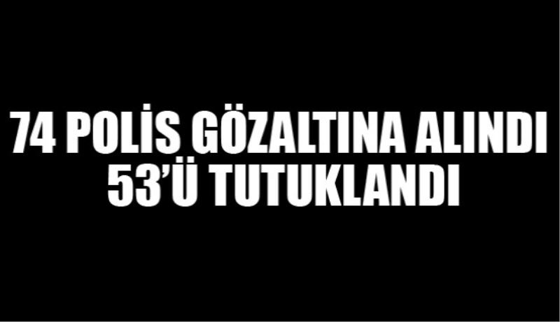 74 POLİS GÖZALTINA ALINDI 53’Ü TUTUKLANDI