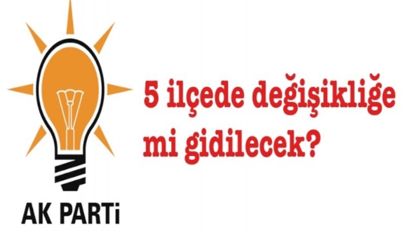 AK Parti 5 ilçede değişikliğe mi gidecek?