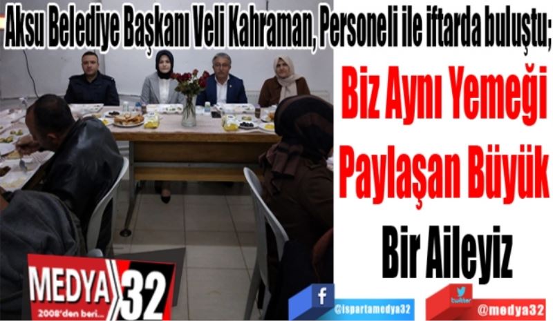 Aksu Belediye Başkanı Veli Kahraman, Personeli ile iftarda buluştu; 
Biz Aynı Yemeği 
Paylaşan Büyük 
Bir Aileyiz
