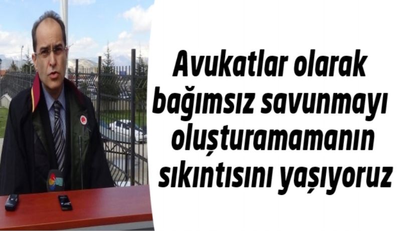 Avukatlar olarak bağımsız savunmayı oluşturamamanın sıkıntısını yaşıyoruz