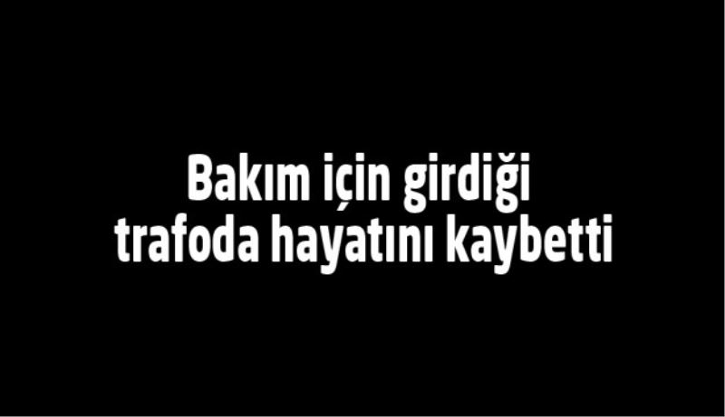 Bakım için girdiği trafoda hayatını kaybetti