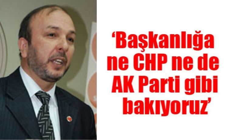 ‘Başkanlığa ne CHP ne de AK Parti gibi bakıyoruz’