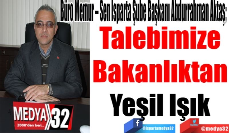Büro Memur – Sen Isparta Şube Başkanı Abdurrahman Aktaş; 
Talebimize
Bakanlıktan
Yeşil Işık
