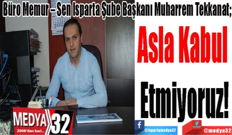 Büro Memur – Sen Isparta Şube Başkanı Muharrem Tekkanat; 
Asla 
Kabul 
Etmiyoruz! 
