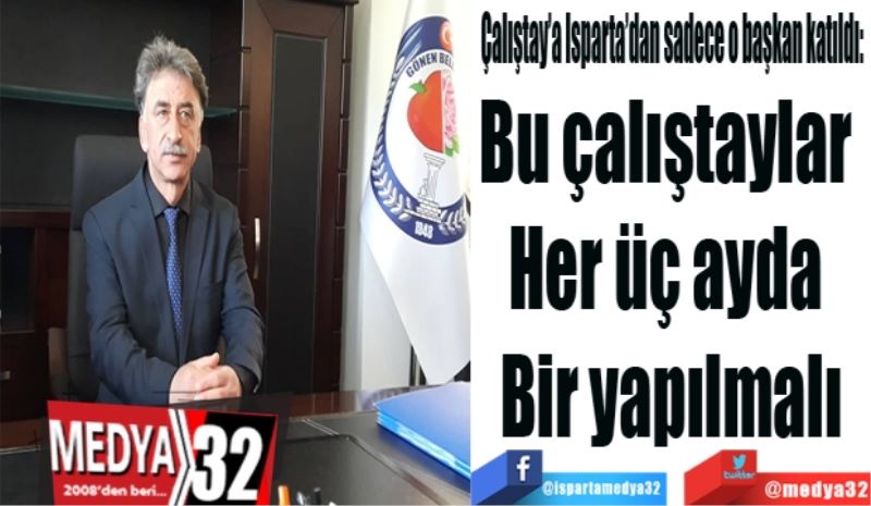 Çalıştay’a Isparta’dan sadece o başkan katıldı: 
Bu çalıştaylar 
Her üç ayda 
Bir yapılmalı
