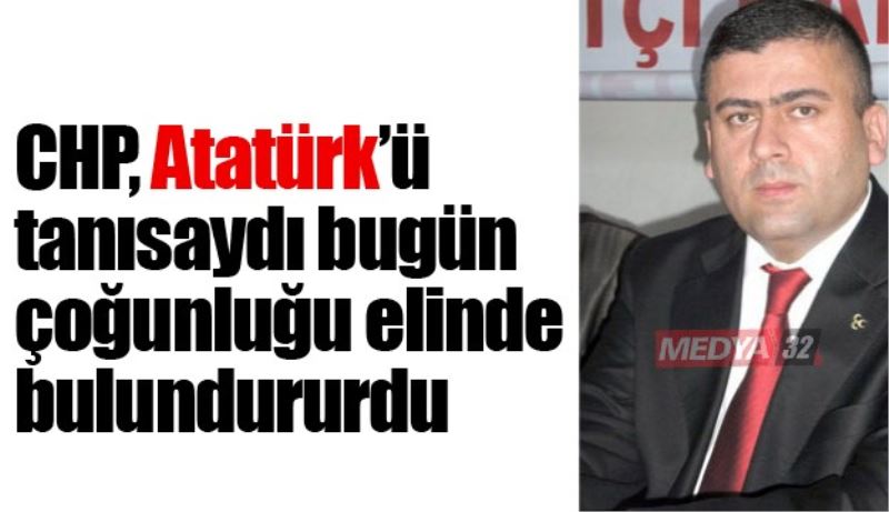 CHP, Atatürk’ü tanısaydı bugün çoğunluğu elinde bulundururdu