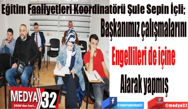 Eğitim Faaliyetleri Koordinatörü Şule Sepin İçli; 
Başkanımız çalışmalarını 
Engellileri de içine 
Alarak yapmış
