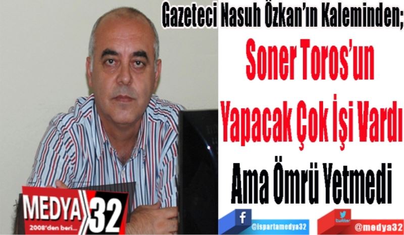 Gazeteci Nasuh Özkan’ın Kaleminden; 
Soner Toros’un 
Yapacak Çok İşi Vardı
Ama Ömrü Yetmedi 
