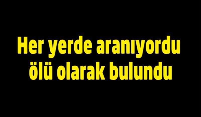 Her yerde aranıyordu, ölü olarak bulundu