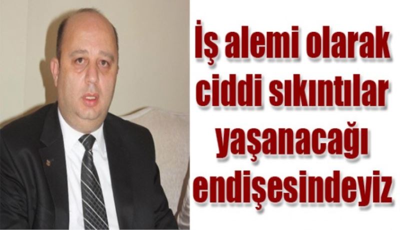 İş alemi olarak ciddi sıkıntılar yaşanacağı endişesindeyiz