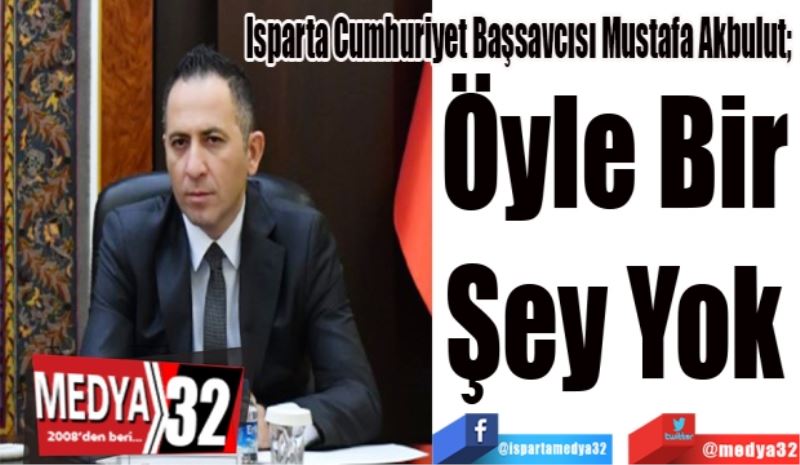 Isparta Cumhuriyet Başsavcısı Mustafa Akbulut; 
Öyle Bir 
Şey Yok 
