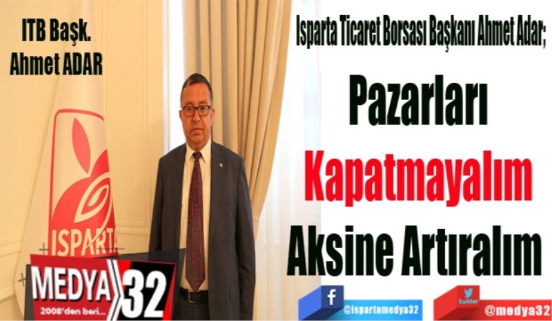 Isparta Ticaret Borsası Başkanı Ahmet Adar; 
Pazarları
Kapatmayalım
Aksine Artıralım 

