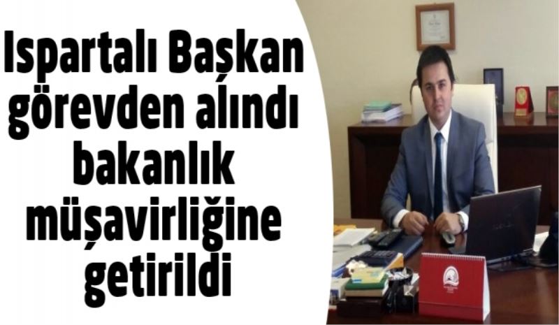 Ispartalı Başkan görevden alındı bakanlık müşavirliğine getirildi