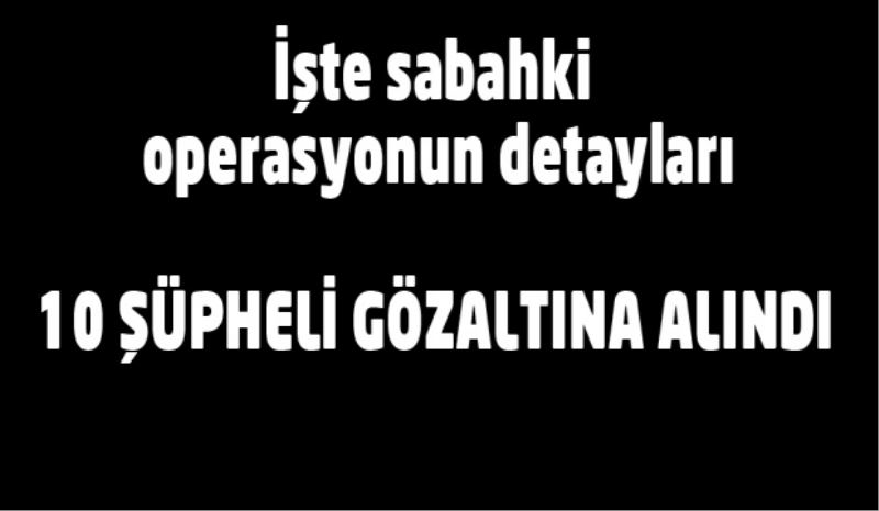 İşte sabah yapılan operasyonun detayları/10 şüpheli gözaltında