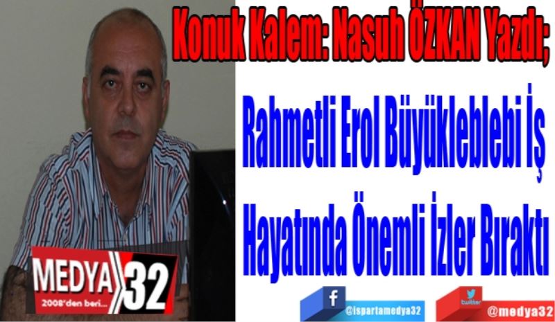 Konuk Kalem: Nasuh ÖZKAN Yazdı; 
Rahmetli Erol Büyükleblebi İş 
Hayatında Önemli İzler Bıraktı 
