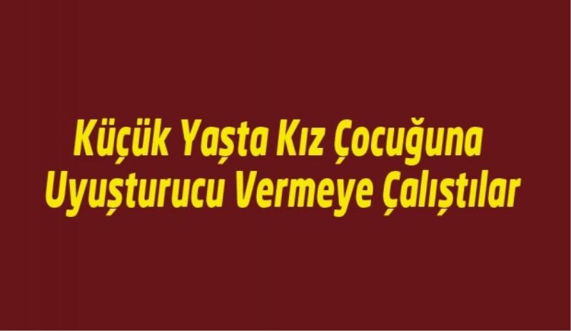 Küçük Yaşta Kız Çocuğuna Uyuşturucu Vermeye Çalıştılar