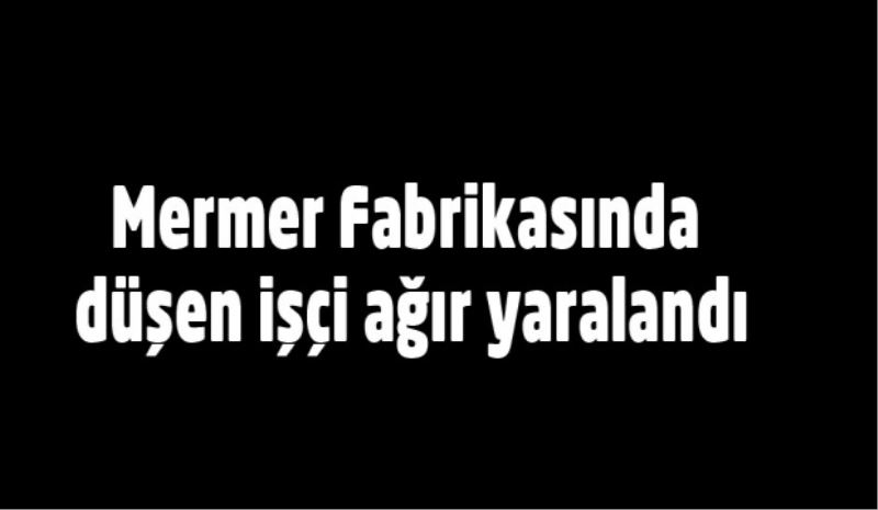 Mermer Fabrikasında düşen işçi ağır yaralandı