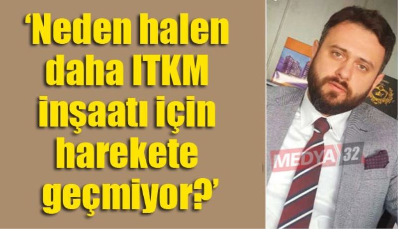‘Neden halen daha ITKM inşaatı için harekete geçmiyor?’