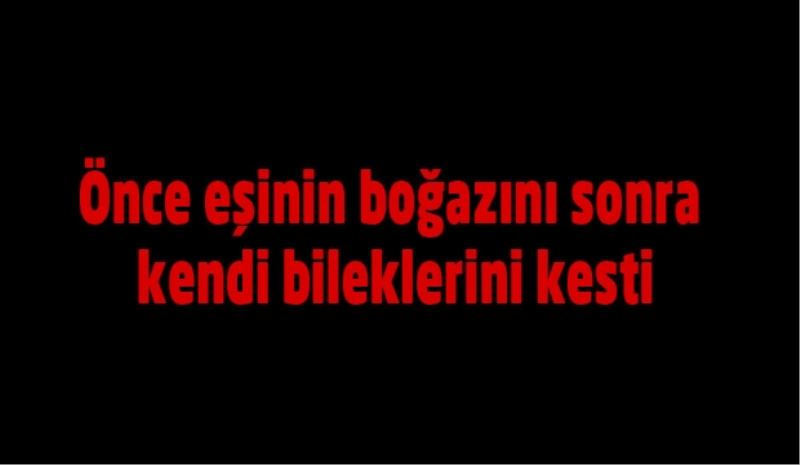 Önce eşinin boğazını sonra kendi bileklerini kesti