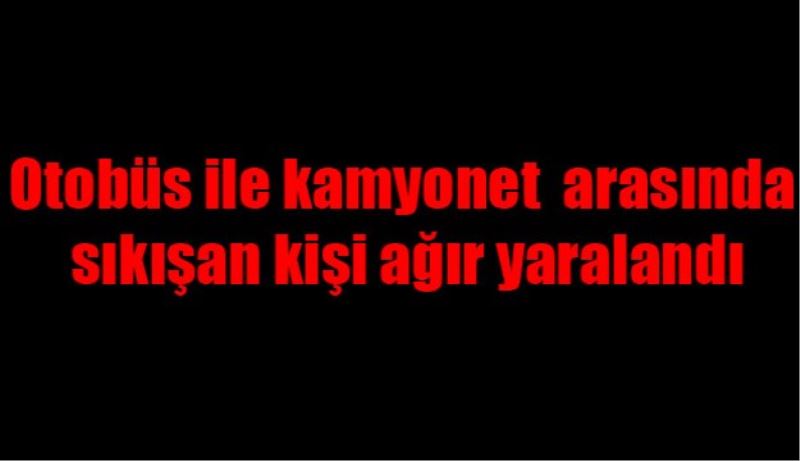 Otobüs ile kamyonet arasında sıkışan kişi ağır yaralandı