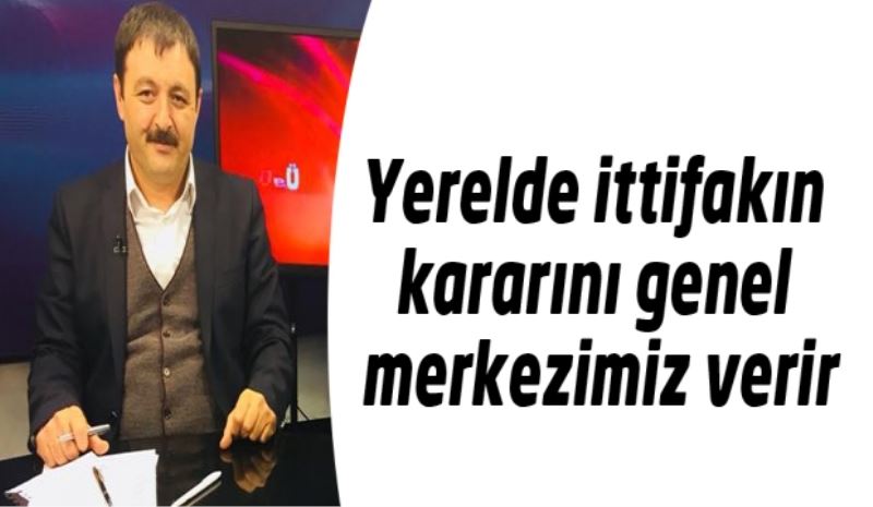 Yerelde ittifakın kararını genel merkezimiz verir