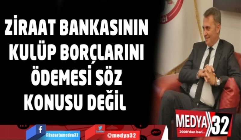 ZİRAAT BANKASININ KULÜP BORÇLARINI ÖDEMESİ SÖZ KONUSU DEĞİL  